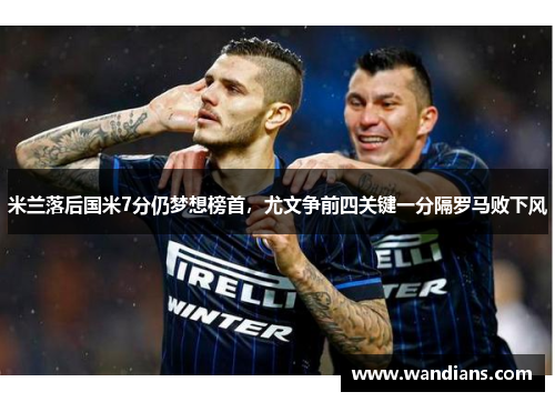 米兰落后国米7分仍梦想榜首，尤文争前四关键一分隔罗马败下风